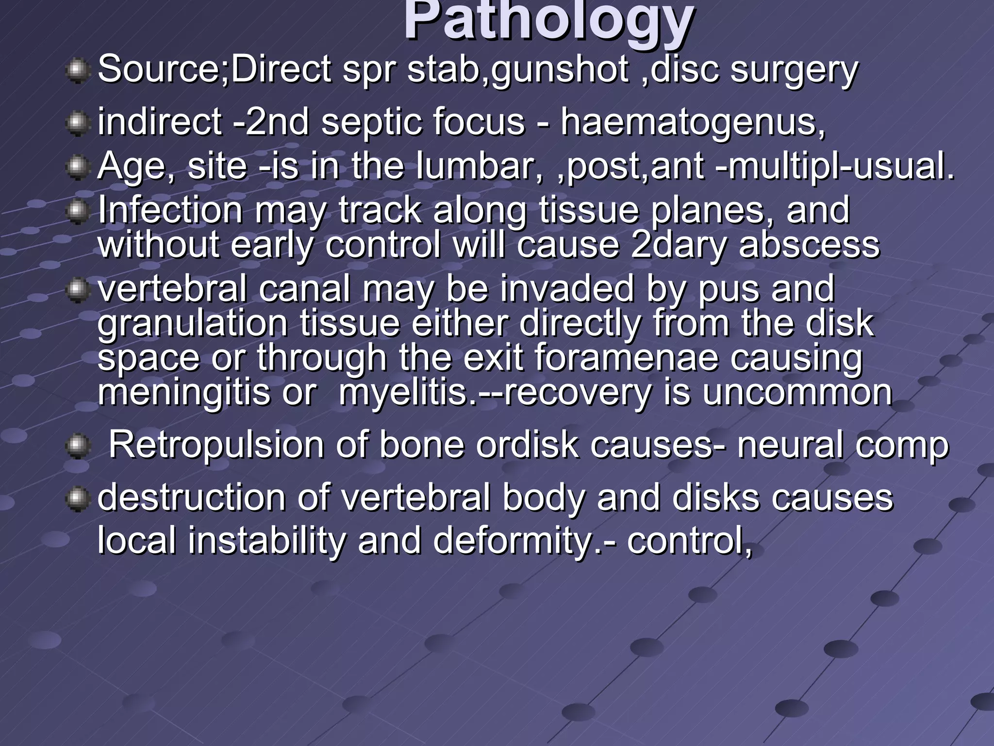 Pathology Source;Direct spr stab,gunshot ,disc surgery  indirect -2nd septic focus - haematogenus,  Age, site -is in the lumbar, ,post,ant -multipl-usual.  Infection may track along tissue planes, and without early control will cause 2dary abscess  vertebral canal may be invaded by pus and granulation tissue either directly from the disk space or through the exit foramenae causing meningitis or  myelitis.--recovery is uncommon Retropulsion of bone ordisk causes- neural comp destruction of vertebral body and disks causes local instability and deformity.- control,  