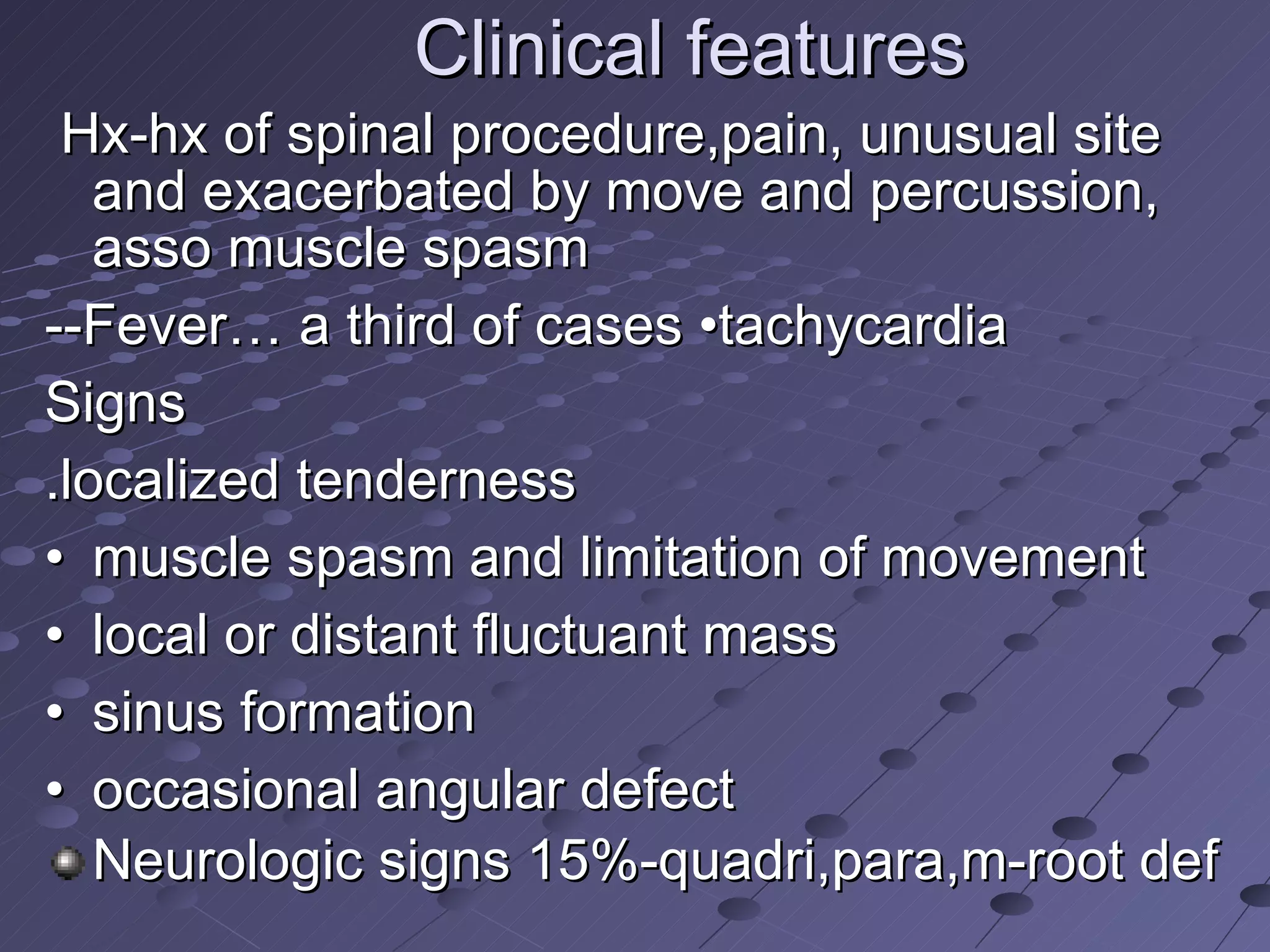 Clinical features  Hx-hx of spinal procedure,pain, unusual site and exacerbated by move and percussion, asso muscle spasm  --Fever… a third of cases •tachycardia Signs .localized tenderness • muscle spasm and limitation of movement • local or distant fluctuant mass • sinus formation • occasional angular defect Neurologic signs 15%-quadri,para,m-root def  