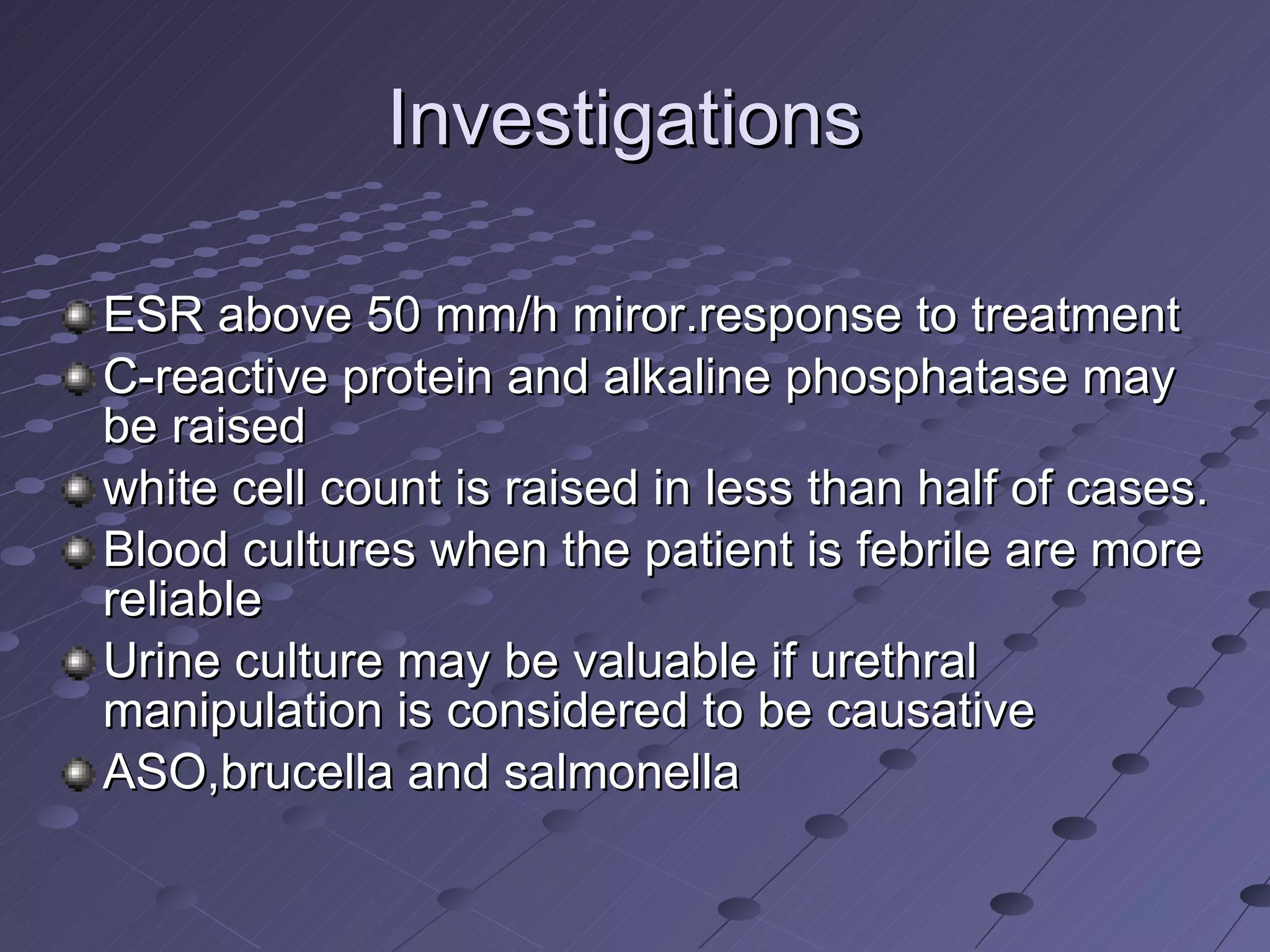 Investigations  ESR above 50 mm/h miror.response to treatment  C-reactive protein and alkaline phosphatase may be raised white cell count is raised in less than half of cases.  Blood cultures when the patient is febrile are more reliable Urine culture may be valuable if urethral manipulation is considered to be causative ASO,brucella and salmonella 