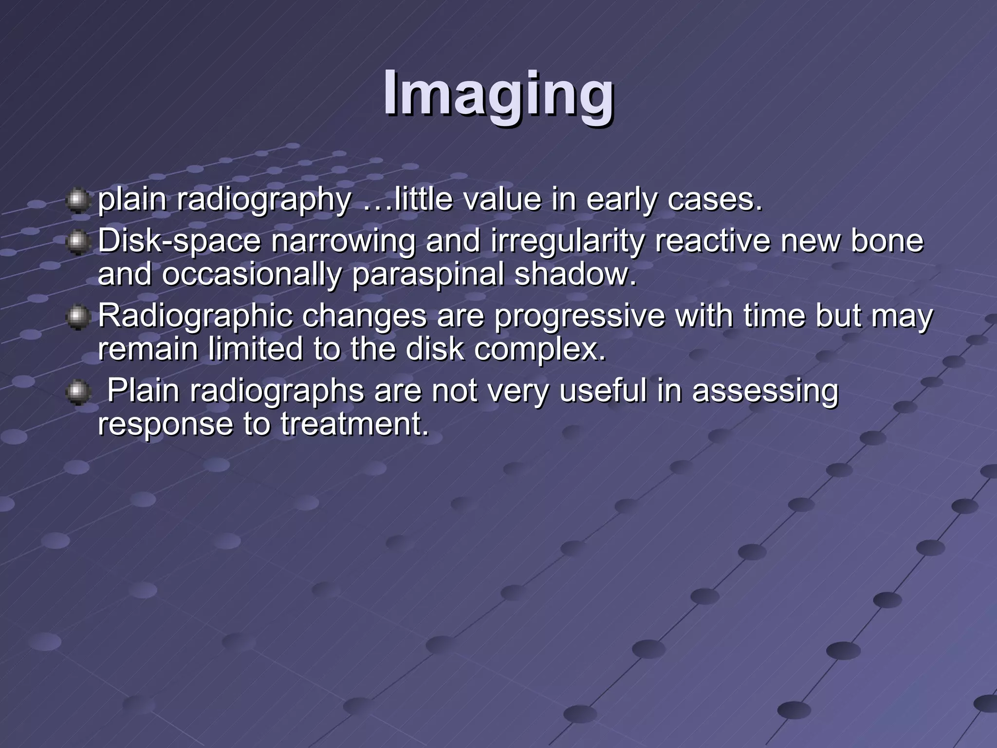 Imaging plain radiography …little value in early cases.  Disk-space narrowing and irregularity reactive new bone and occasionally paraspinal shadow. Radiographic changes are progressive with time but may remain limited to the disk complex. Plain radiographs are not very useful in assessing response to treatment. 