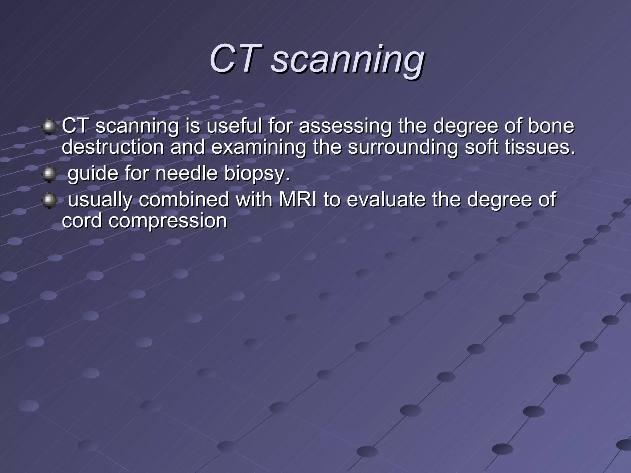 CT scanning CT scanning is useful for assessing the degree of bone destruction and examining the surrounding soft tissues. guide for needle biopsy.  usually combined with MRI to evaluate the degree of cord compression  