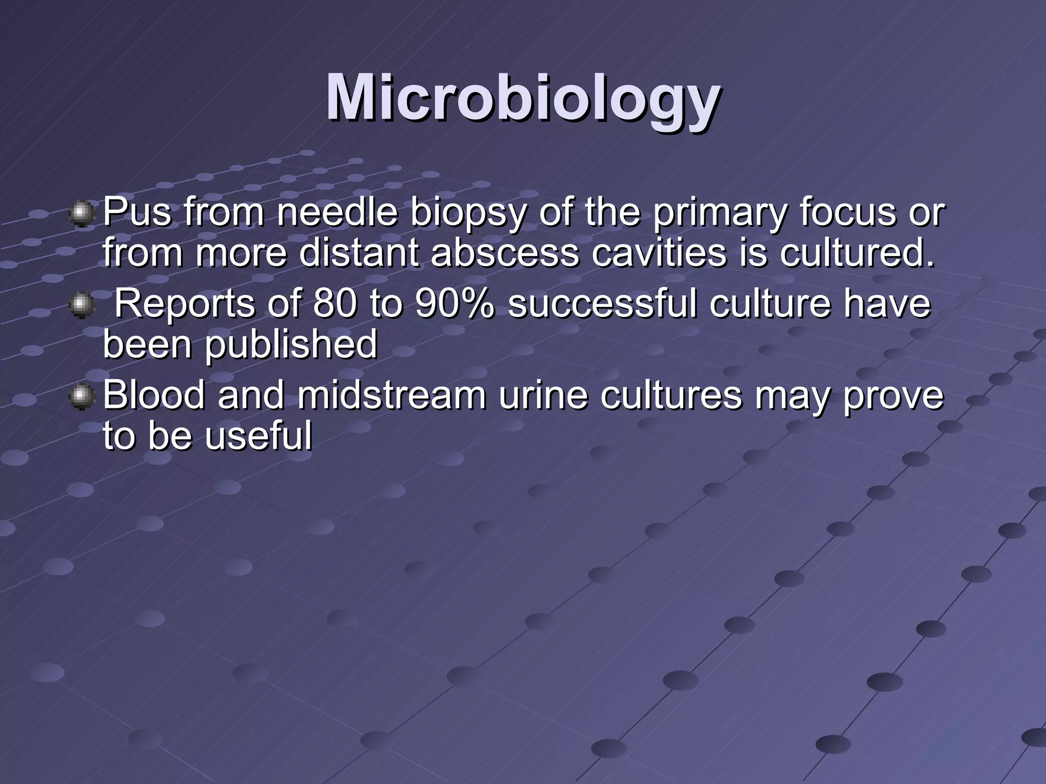Microbiology Pus from needle biopsy of the primary focus or from more distant abscess cavities is cultured. Reports of 80 to 90% successful culture have been published  Blood and midstream urine cultures may prove to be useful  