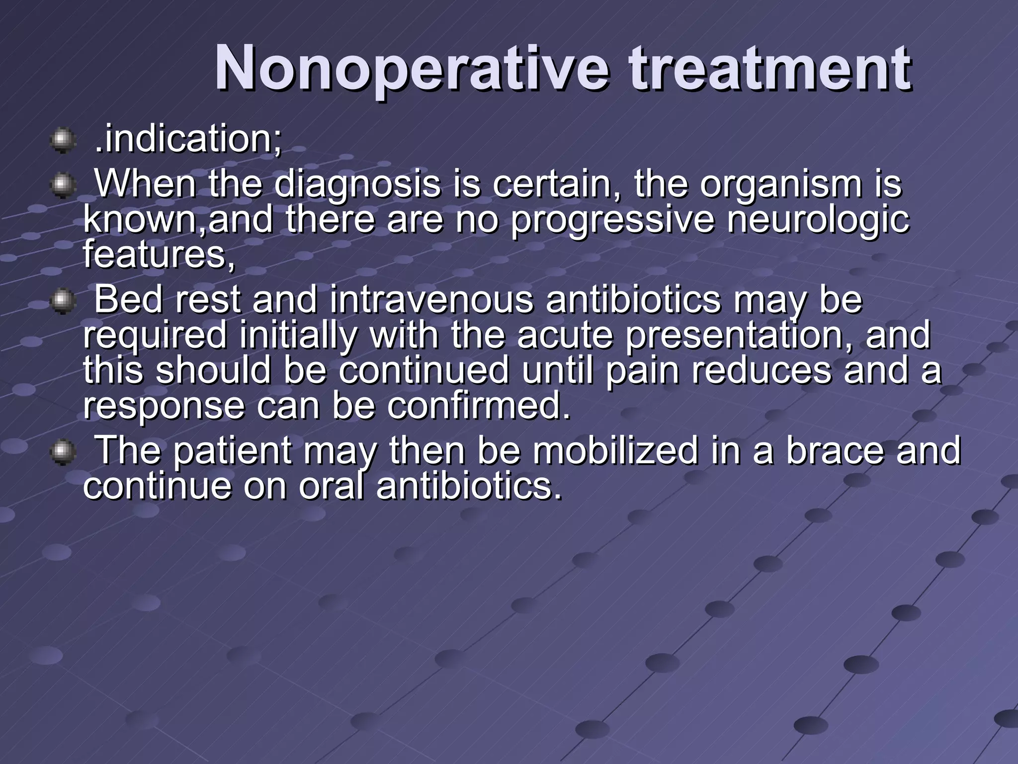 Nonoperative treatment .indication; When the diagnosis is certain, the organism is known,and there are no progressive neurologic features,  Bed rest and intravenous antibiotics may be required initially with the acute presentation, and this should be continued until pain reduces and a response can be confirmed. The patient may then be mobilized in a brace and continue on oral antibiotics. 
