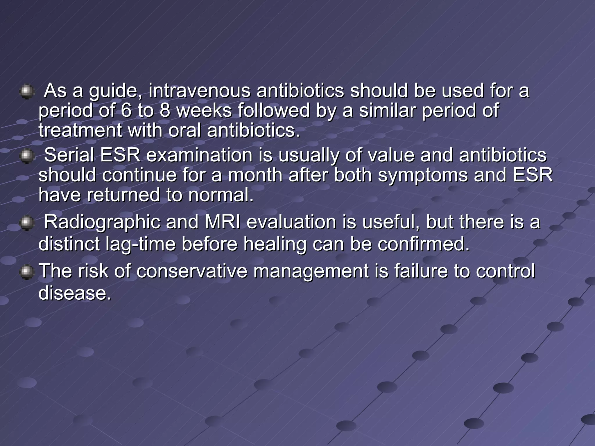 As a guide, intravenous antibiotics should be used for a period of 6 to 8 weeks followed by a similar period of treatment with oral antibiotics. Serial ESR examination is usually of value and antibiotics should continue for a month after both symptoms and ESR have returned to normal. Radiographic and MRI evaluation is useful, but there is a distinct lag-time before healing can be confirmed.  The risk of conservative management is failure to control disease. 