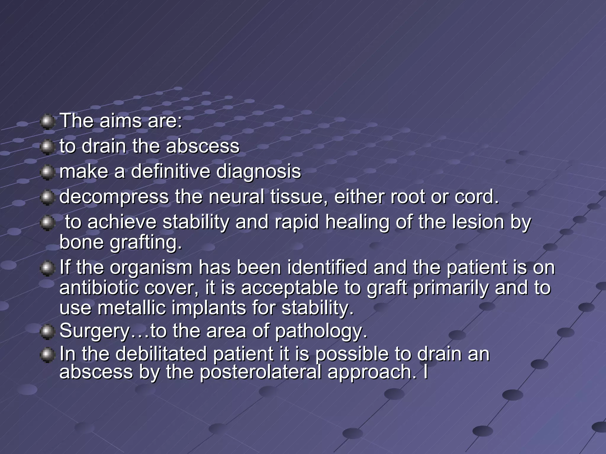 The aims are:  to drain the abscess make a definitive diagnosis decompress the neural tissue, either root or cord.  to achieve stability and rapid healing of the lesion by bone grafting.  If the organism has been identified and the patient is on antibiotic cover, it is acceptable to graft primarily and to use metallic implants for stability. Surgery…to the area of pathology. In the debilitated patient it is possible to drain an abscess by the posterolateral approach. I 