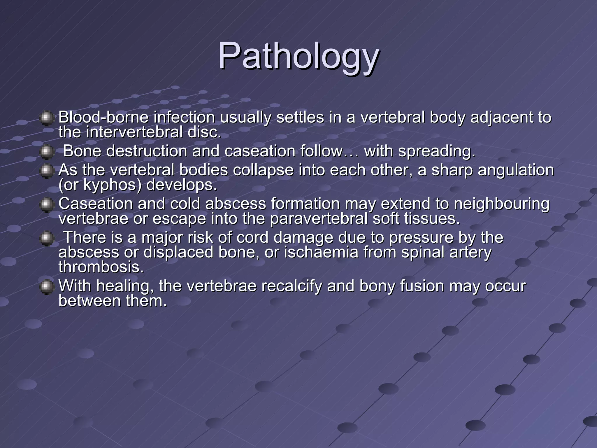 Pathology Blood-borne infection usually settles in a vertebral body adjacent to the intervertebral disc. Bone destruction and caseation follow… with spreading.  As the vertebral bodies collapse into each other, a sharp angulation (or kyphos) develops.  Caseation and cold abscess formation may extend to neighbouring vertebrae or escape into the paravertebral soft tissues. There is a major risk of cord damage due to pressure by the abscess or displaced bone, or ischaemia from spinal artery thrombosis. With healing, the vertebrae recalcify and bony fusion may occur between them. 