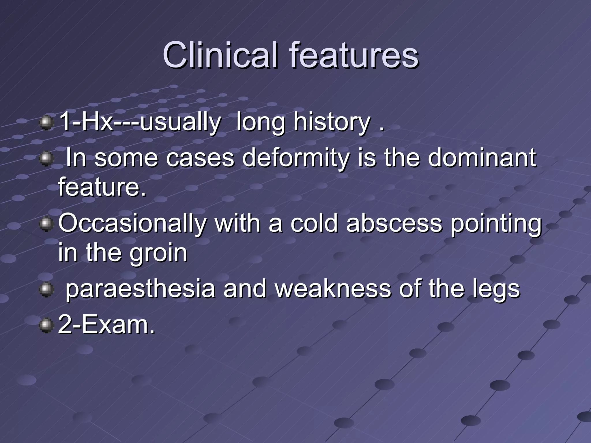 Clinical features  1-Hx---usually  long history . In some cases deformity is the dominant feature.  Occasionally with a cold abscess pointing in the groin paraesthesia and weakness of the legs 2-Exam. 