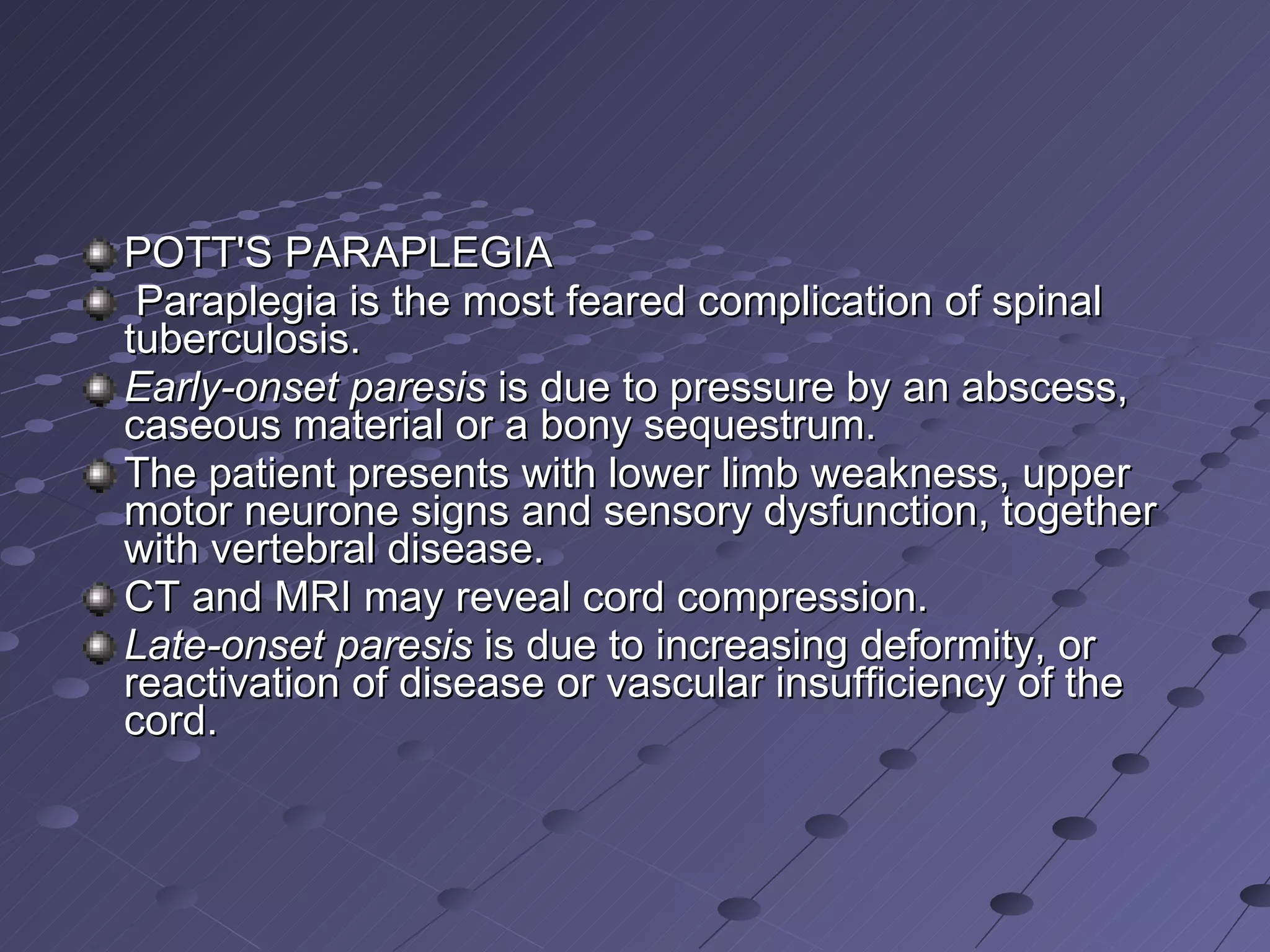 POTT'S PARAPLEGIA Paraplegia is the most feared complication of spinal tuberculosis.  Early-onset paresis  is due to pressure by an abscess, caseous material or a bony sequestrum.  The patient presents with lower limb weakness, upper motor neurone signs and sensory dysfunction, together with vertebral disease.  CT and MRI may reveal cord compression.  Late-onset paresis  is due to increasing deformity, or reactivation of disease or vascular insufficiency of the cord. 