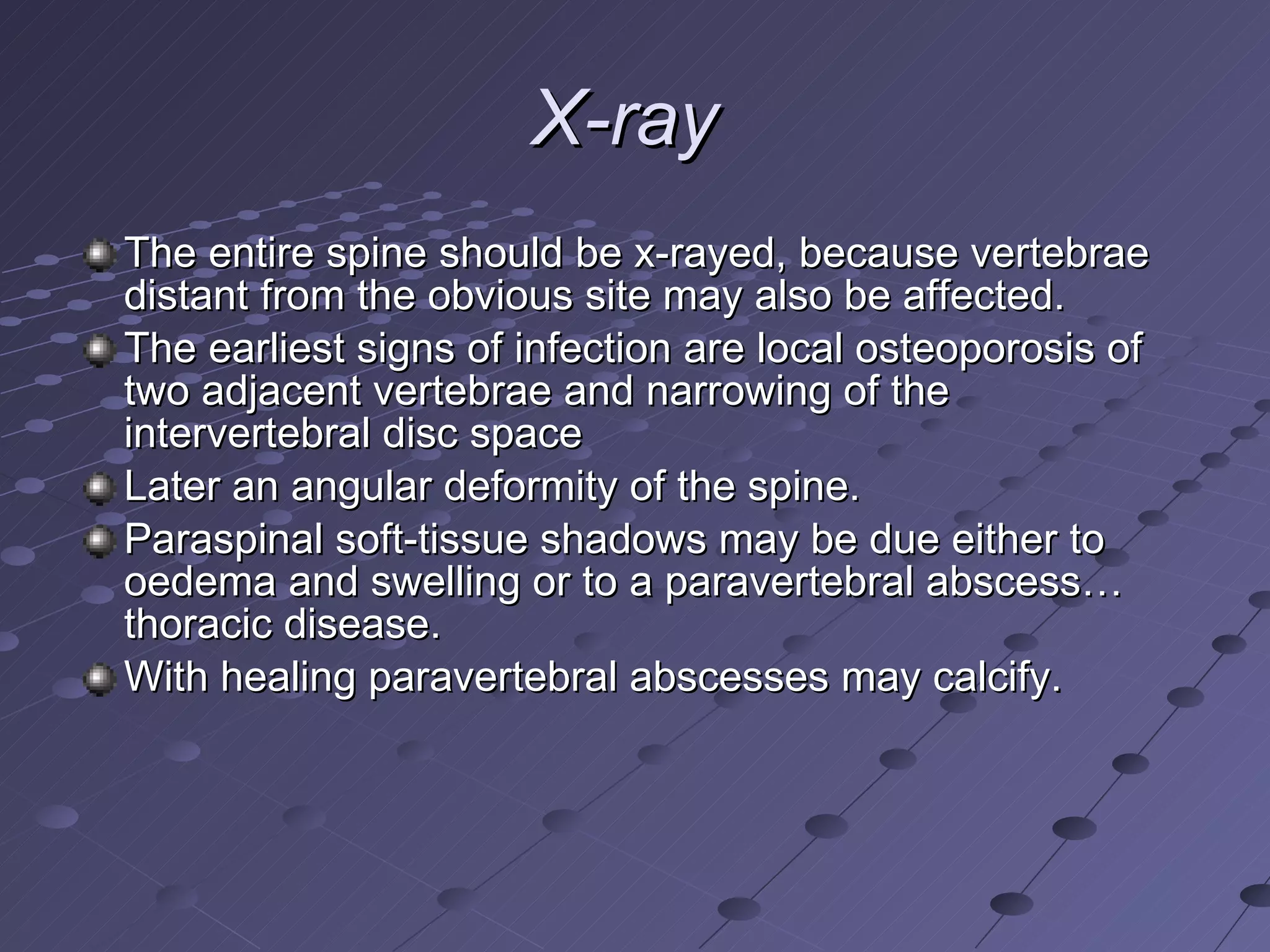 X-ray   The entire spine should be x-rayed, because vertebrae distant from the obvious site may also be affected.  The earliest signs of infection are local osteoporosis of two adjacent vertebrae and narrowing of the intervertebral disc space Later an angular deformity of the spine.  Paraspinal soft-tissue shadows may be due either to oedema and swelling or to a paravertebral abscess…thoracic disease.  With healing paravertebral abscesses may calcify. 