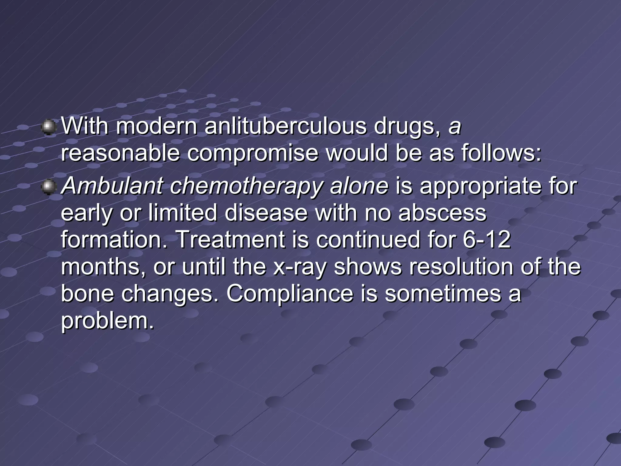 With modern anlituberculous drugs,  a  reasonable compromise would be as follows: Ambulant chemotherapy alone  is appropriate for early or limited disease with no abscess formation. Treatment is continued for 6-12 months, or until the x-ray shows resolution of the bone changes. Compliance is sometimes a problem. 