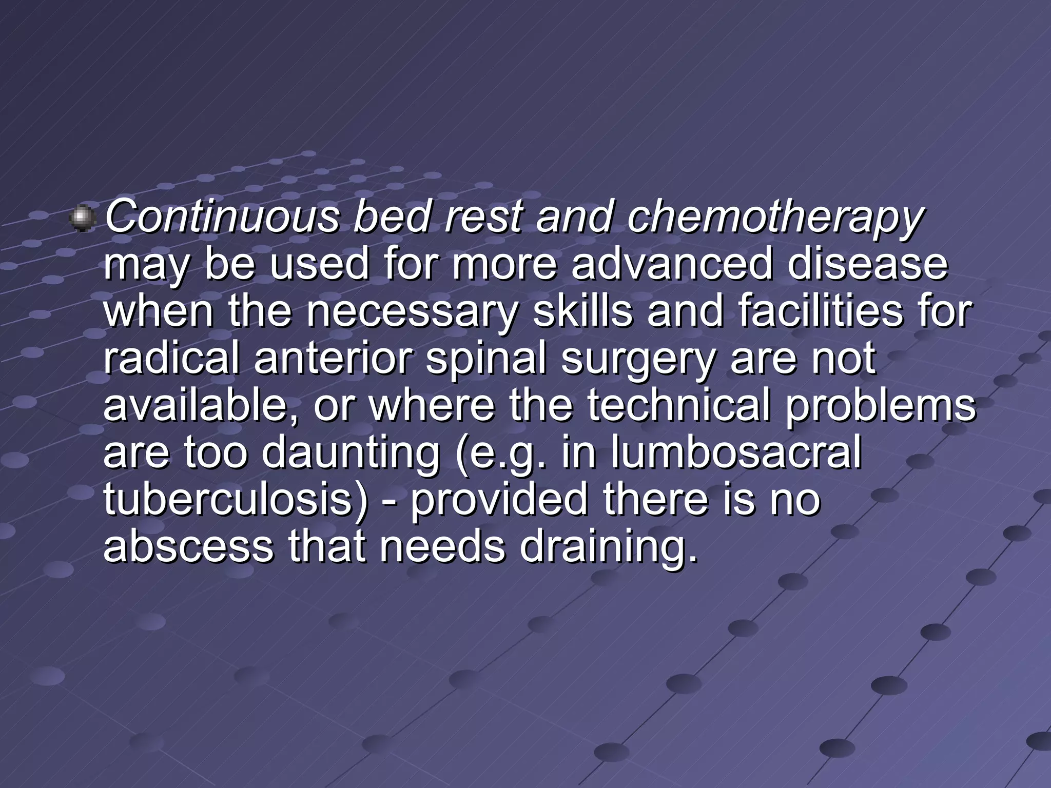 Continuous bed rest and chemotherapy  may be used for more advanced disease when the necessary skills and facilities for radical anterior spinal surgery are not available, or where the technical problems are too daunting (e.g. in lumbosacral tuberculosis) - provided there is no abscess that needs draining. 