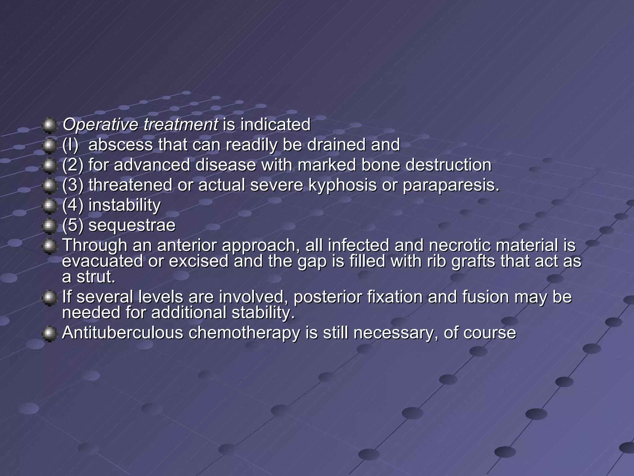 Operative treatment  is indicated  (I)  abscess that can readily be drained and (2) for advanced disease with marked bone destruction  (3) threatened or actual severe kyphosis or paraparesis. (4) instability (5) sequestrae  Through an anterior approach, all infected and necrotic material is evacuated or excised and the gap is filled with rib grafts that act as a strut.  If several levels are involved, posterior fixation and fusion may be needed for additional stability. Antituberculous chemotherapy is still necessary, of course 