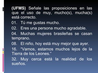 (UFMS)  Señale las proposiciones en las que el uso de muy, mucho(s), mucha(s) está correcto. 01. Tú me gustas mucho. 02. Eres una persona mucho agradable. 04. Muchas mujeres brasileñas se casan temprano. 08. El niño, hoy está muy mejor que ayer. 16. “Vamos, estamos muchos lejos de la Tierra de los Leones.” 32. Muy cerca está la realidad de los sueños. 