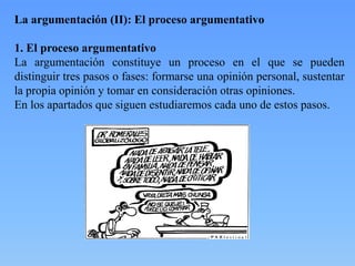 La argumentación (II): El proceso argumentativo
1. El proceso argumentativo
La argumentación constituye un proceso en el que se pueden
distinguir tres pasos o fases: formarse una opinión personal, sustentar
la propia opinión y tomar en consideración otras opiniones.
En los apartados que siguen estudiaremos cada uno de estos pasos.

 