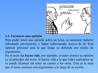 1.1. Formarse una opinión
Para poder tener una opinión sobre un tema, es necesario haberse
informado previamente y haber reflexionado acerca de él. Esta
opinión personal será la que luego se defienda por medio de
argumentos.
En el texto La buena vida, por ejemplo, el autor avanza su opinión
ya al principio del texto: la buena vida a la que todos aspiramos no
se puede alcanzar sin tener en cuenta a los otros. Esta es la tesis
que el autor sostiene con argumentos a lo largo de su escrito.

 
