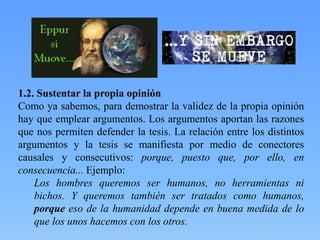 1.2. Sustentar la propia opinión
Como ya sabemos, para demostrar la validez de la propia opinión
hay que emplear argumentos. Los argumentos aportan las razones
que nos permiten defender la tesis. La relación entre los distintos
argumentos y la tesis se manifiesta por medio de conectores
causales y consecutivos: porque, puesto que, por ello, en
consecuencia... Ejemplo:
Los hombres queremos ser humanos, no herramientas ni
bichos. Y queremos también ser tratados como humanos,
porque eso de la humanidad depende en buena medida de lo
que los unos hacemos con los otros.

 