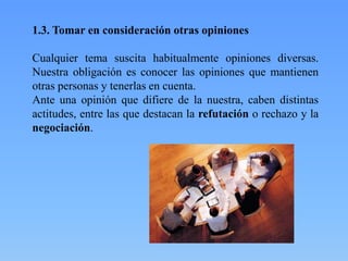 1.3. Tomar en consideración otras opiniones
Cualquier tema suscita habitualmente opiniones diversas.
Nuestra obligación es conocer las opiniones que mantienen
otras personas y tenerlas en cuenta.
Ante una opinión que difiere de la nuestra, caben distintas
actitudes, entre las que destacan la refutación o rechazo y la
negociación.

 