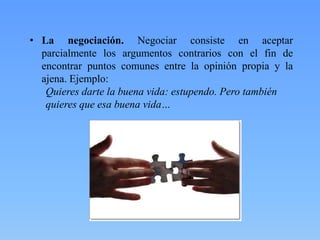 • La negociación. Negociar consiste en aceptar
parcialmente los argumentos contrarios con el fin de
encontrar puntos comunes entre la opinión propia y la
ajena. Ejemplo:
Quieres darte la buena vida: estupendo. Pero también
quieres que esa buena vida…

 