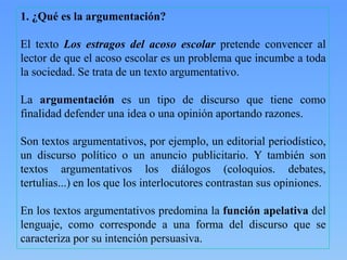 1. ¿Qué es la argumentación?
El texto Los estragos del acoso escolar pretende convencer al
lector de que el acoso escolar es un problema que incumbe a toda
la sociedad. Se trata de un texto argumentativo.

La argumentación es un tipo de discurso que tiene como
finalidad defender una idea o una opinión aportando razones.
Son textos argumentativos, por ejemplo, un editorial periodístico,
un discurso político o un anuncio publicitario. Y también son
textos argumentativos los diálogos (coloquios. debates,
tertulias...) en los que los interlocutores contrastan sus opiniones.

En los textos argumentativos predomina la función apelativa del
lenguaje, como corresponde a una forma del discurso que se
caracteriza por su intención persuasiva.

 