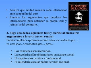 • Analiza qué actitud muestra cada interlocutor
ante la opinión del otro.
• Enuncia los argumentos que emplean los
interlocutores para defender su propia tesis y
refutar la del contrario.
2. Elige una de las siguientes tesis y escribe al menos tres
argumentos a favor y tres en contra:
Puedes emplear expresiones como estas: es evidente que...:
yo creo que...; reconozco que..., pero...
•
•
•
•

Los exámenes son necesarios.
La escolarización obligatoria es un avance social.
El respeto a los demás es fundamental.
El calendario escolar podría ser más racional.

 