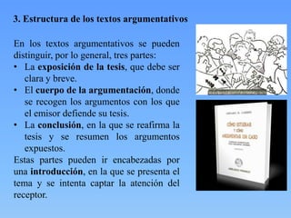 3. Estructura de los textos argumentativos
En los textos argumentativos se pueden
distinguir, por lo general, tres partes:
• La exposición de la tesis, que debe ser
clara y breve.
• El cuerpo de la argumentación, donde
se recogen los argumentos con los que
el emisor defiende su tesis.
• La conclusión, en la que se reafirma la
tesis y se resumen los argumentos
expuestos.
Estas partes pueden ir encabezadas por
una introducción, en la que se presenta el
tema y se intenta captar la atención del
receptor.

 