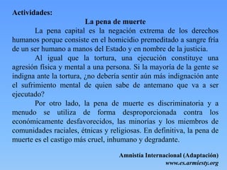 Actividades:
La pena de muerte
La pena capital es la negación extrema de los derechos
humanos porque consiste en el homicidio premeditado a sangre fría
de un ser humano a manos del Estado y en nombre de la justicia.
Al igual que la tortura, una ejecución constituye una
agresión física y mental a una persona. Si la mayoría de la gente se
indigna ante la tortura, ¿no debería sentir aún más indignación ante
el sufrimiento mental de quien sabe de antemano que va a ser
ejecutado?
Por otro lado, la pena de muerte es discriminatoria y a
menudo se utiliza de forma desproporcionada contra los
económicamente desfavorecidos, las minorías y los miembros de
comunidades raciales, étnicas y religiosas. En definitiva, la pena de
muerte es el castigo más cruel, inhumano y degradante.
Amnistía Internacional (Adaptación)
www.es.armiesty.org
 