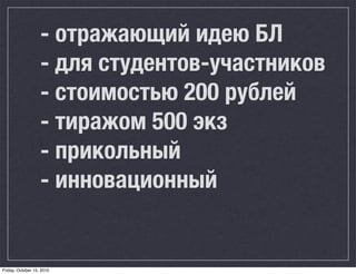 - отражающий идею БЛ
                   - для студентов-участников
                   - стоимостью 200 рублей
                   - тиражом 500 экз
                   - прикольный
                   - инновационный


Friday, October 15, 2010
 