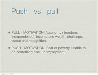 Push vs pull

                    PULL - MOTIVATION. Autonomy ( freedom,
                    independence), income and wealth, challenge,
                    status and recognition.

                    PUSH - MOTIVATION. Fear of poverty, unable to
                    do something else, unemployment




Friday, October 15, 2010
 