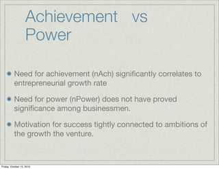 Achievement vs
                   Power

          Need for achievement (nAch) signiﬁcantly correlates to
          entrepreneurial growth rate

          Need for power (nPower) does not have proved
          signiﬁcance among businessmen.

          Motivation for success tightly connected to ambitions of
          the growth the venture.



Friday, October 15, 2010
 