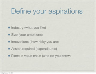 Deﬁne your aspirations

                    Industry (what you like)

                    Size (your ambitions)

                    Innovations ( how risky you are)

                    Assets required (expenditures)

                    Place in value chain (who do you know)



Friday, October 15, 2010
 