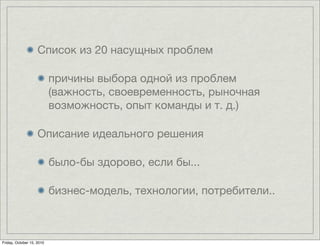 Список из 20 насущных проблем

                           причины выбора одной из проблем
                           (важность, своевременность, рыночная
                           возможность, опыт команды и т. д.)

                    Описание идеального решения

                           было-бы здорово, если бы...

                           бизнес-модель, технологии, потребители..



Friday, October 15, 2010
 