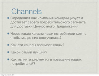 Channels
Определяет как компания коммуницирует и
достигает своего потребительского сегмента
для доставки Ценностного Предложения
Через какие каналы наши потребители хотят,
чтобы мы до них достучались?
Как эти каналы взаимосвязаны?
Какой самый лучший?
Как мы интегрируем их в поведение наших
потребителей?
Friday, November 5, 2010
 