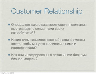 Customer Relationship
Определяет какие взаимоотношения компания
выстраивает с сегментами своих
потребителей?
Какие типы взаимоотношений наши сегменты
хотят, чтобы мы устанавливали с ними и
поддерживали?
Как они интегрированы с остальными блоками
бизнес-модели?
Friday, November 5, 2010
 