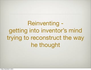 Reinventing -
getting into inventor’s mind
trying to reconstruct the way
he thought
Friday, November 5, 2010
 