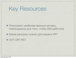 Key Resources
Описывает наиболее важные активы,
необходимые для того, чтобы БМ работала
Какие ресурсы нужны для нашего VP?
CH? CR? RS?
Friday, November 5, 2010
 