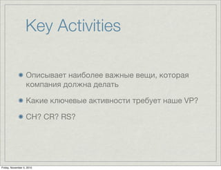 Key Activities
Описывает наиболее важные вещи, которая
компания должна делать
Какие ключевые активности требует наше VP?
CH? CR? RS?
Friday, November 5, 2010
 