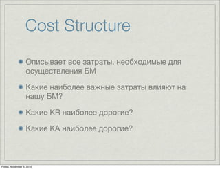 Cost Structure
Описывает все затраты, необходимые для
осуществления БМ
Какие наиболее важные затраты влияют на
нашу БМ?
Какие KR наиболее дорогие?
Какие KA наиболее дорогие?
Friday, November 5, 2010
 