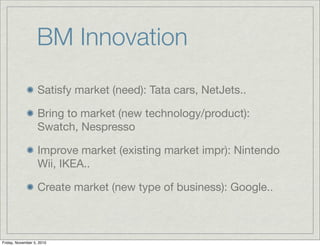 BM Innovation
Satisfy market (need): Tata cars, NetJets..
Bring to market (new technology/product):
Swatch, Nespresso
Improve market (existing market impr): Nintendo
Wii, IKEA..
Create market (new type of business): Google..
Friday, November 5, 2010
 