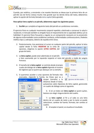 Ejercicio paso a paso.

Cuando, por estética, y emulando a las novelas literarias se desea que la primera letra de un
párrafo sea de forma vistosa mucho más grande que las demás letras del texto, deberemos
aplicar la opción de formato llamada Letra capital (letra grande).

Para aplicar letra capital a un párrafo, deberemos seguir los siguientes pasos:

   1. Escribir por completo el siguiente texto del párrafo en condiciones normales.

El ejercicio físico es cualquier movimiento corporal repetido y destinado a conservar la salud o
recobrarla. A menudo también es dirigido hacia el mejoramiento de la capacidad atlética y/o la
habilidad. El ejercicio físico frecuente y regular es un componente necesario en la prevención
de algunas enfermedades como problemas cardíacos, enfermedades cardiovasculares, Diabetes
mellitus tipo 2, sobrepeso, dolores de espalda entre otros.

   2. Posteriormente, tras posicionar el cursor en cualquier parte del párrafo, aplicar la letra
      capital desde la ficha INSERTAR de la cinta de
      opciones, elegimos la opción LETRA CAPITAL del
      grupo de texto.

   3. La letra capital, puede estar adentrada en el párrafo
      o bien asomando por la izquierda respecto al resto del párrafo a modo de sangría
      francesa.

   4. El tamaño de la letra capital se controla desde el propio
      cuadro de dialogo de la letra capital eligiendo el numero
      de reglones que se quiere que abarque con su tamaño.

   5. Si queremos acceder a unas opciones de formato más
      avanzadas, eligiendo la fuente, las líneas que va a
                                   ocupar (tamaño) y la
                                   distancia desde el texto,
                                   pulsaremos sobre Opciones de letra capital, generando
                                   un cuadro de diálogo como el siguiente.

                                          6. Si en un texto con letra capital se quiere quitar,
                                       bastara con elegir ninguna dentro del cuadro.

                                           7. La letra capital, al fin y al cabo es una letra
                                       dentro de un cuadro de texto y por lo tanto se puede
                                       seleccionar, cambiar de fuente, formato, dar sombra al
                                       cuadro.
                                           8. Al aceptar el panel, se visualiza el resultado.




                                                               Ing. Pablo Cesar Ttito C.
                                                        Microsoft Office User Specialist
 