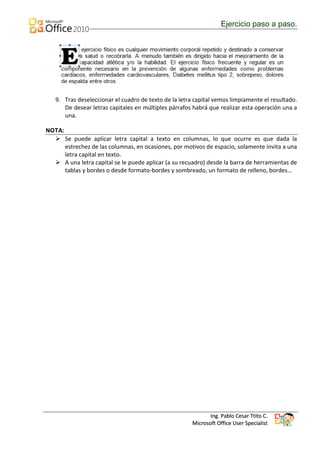 Ejercicio paso a paso.




  9. Tras deseleccionar el cuadro de texto de la letra capital vemos limpiamente el resultado.
     De desear letras capitales en múltiples párrafos habrá que realizar esta operación una a
     una.

NOTA:
   Se puede aplicar letra capital a texto en columnas, lo que ocurre es que dada la
    estrechez de las columnas, en ocasiones, por motivos de espacio, solamente invita a una
    letra capital en texto.
   A una letra capital se le puede aplicar (a su recuadro) desde la barra de herramientas de
    tablas y bordes o desde formato-bordes y sombreado, un formato de relleno, bordes...




                                                             Ing. Pablo Cesar Ttito C.
                                                      Microsoft Office User Specialist
 