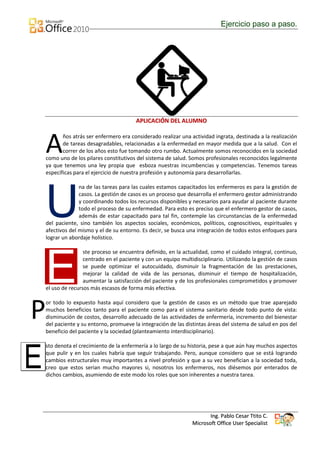 Ejercicio paso a paso.




                                          APLICACIÓN DEL ALUMNO



    A      ños atrás ser enfermero era considerado realizar una actividad ingrata, destinada a la realización
           de tareas desagradables, relacionadas a la enfermedad en mayor medida que a la salud. Con el
           correr de los años esto fue tomando otro rumbo. Actualmente somos reconocidos en la sociedad
    como uno de los pilares constitutivos del sistema de salud. Somos profesionales reconocidos legalmente
    ya que tenemos una ley propia que esboza nuestras incumbencias y competencias. Tenemos tareas
    específicas para el ejercicio de nuestra profesión y autonomía para desarrollarlas.

                  na de las tareas para las cuales estamos capacitados los enfermeros es para la gestión de



    U             casos. La gestión de casos es un proceso que desarrolla el enfermero gestor administrando
                  y coordinando todos los recursos disponibles y necesarios para ayudar al paciente durante
                  todo el proceso de su enfermedad. Para esto es preciso que el enfermero gestor de casos,
                  además de estar capacitado para tal fin, contemple las circunstancias de la enfermedad
    del paciente, sino también los aspectos sociales, económicos, políticos, cognoscitivos, espirituales y
    afectivos del mismo y el de su entorno. Es decir, se busca una integración de todos estos enfoques para
    lograr un abordaje holístico.

                    ste proceso se encuentra definido, en la actualidad, como el cuidado integral, continuo,



    E               centrado en el paciente y con un equipo multidisciplinario. Utilizando la gestión de casos
                    se puede optimizar el autocuidado, disminuir la fragmentación de las prestaciones,
                    mejorar la calidad de vida de las personas, disminuir el tiempo de hospitalización,
                    aumentar la satisfacción del paciente y de los profesionales comprometidos y promover
    el uso de recursos más escasos de forma más efectiva.



P   or todo lo expuesto hasta aquí considero que la gestión de casos es un método que trae aparejado
    muchos beneficios tanto para el paciente como para el sistema sanitario desde todo punto de vista:
    disminución de costos, desarrollo adecuado de las actividades de enfermería, incremento del bienestar
    del paciente y su entorno, promueve la integración de las distintas áreas del sistema de salud en pos del
    beneficio del paciente y la sociedad (planteamiento interdisciplinario).




E
    sto denota el crecimiento de la enfermería a lo largo de su historia, pese a que aún hay muchos aspectos
    que pulir y en los cuales habría que seguir trabajando. Pero, aunque considero que se está logrando
    cambios estructurales muy importantes a nivel profesión y que a su vez benefician a la sociedad toda,
    creo que estos serian mucho mayores si, nosotros los enfermeros, nos diésemos por enterados de
    dichos cambios, asumiendo de este modo los roles que son inherentes a nuestra tarea.




                                                                        Ing. Pablo Cesar Ttito C.
                                                                 Microsoft Office User Specialist
 