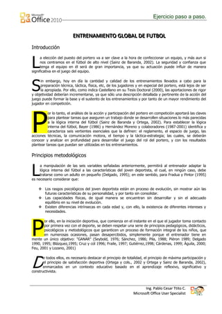 Ejercicio paso a paso.


                         ENTRENAMIIENTO GLOBAL DE FUTBOL
                         ENTRENAM ENTO GLOBAL DE FUTBOL
Introducción


L
      a elección del puesto del portero va a ser clave a la hora de confeccionar un equipo, y más aun si
      nos centramos en el fútbol de alto nivel (Sainz de Baranda, 2002). La seguridad y confianza que
      tenga el equipo en él será de gran importancia, ya que su actuación puede influir de manera
significativa en el juego del equipo.



S
     in embargo, hoy en día la cantidad y calidad de los entrenamientos llevados a cabo para la
     preparación técnica, táctica, física, etc, de los jugadores y en especial del portero, está lejos de ser
     la apropiada. Por ello, como indica Castellano en su Tesis Doctoral (2000), las aportaciones de rigor
y objetividad deberían incrementarse, ya que sólo una descripción detallada y pertinente de la acción del
juego puede formar la base y el sustento de los entrenamientos y por tanto de un mayor rendimiento del
jugador en competición.




P
          or lo tanto, el análisis de la acción y participación del portero en competición aportará las claves
          para plantear tareas que aseguren un trabajo donde se desarrollen situaciones lo más parecidas
          a la lógica interna del fútbol (Sainz de Baranda y Ortega, 2002). Para establecer la lógica
          interna del fútbol, Bayer (1986) y Hernández Moreno y colaboradores (1987-2001) identifica y
          caracteriza seis vertientes esenciales que la definen: el reglamento, el espacio de juego, las
acciones técnicas, la comunicación motora, el tiempo y la táctica-estrategia; las cuales, se deberán
conocer y analizar en profundidad para desarrollar el juego del rol del portero, y con los resultados
plantear tareas que puedan ser utilizadas en los entrenamientos.

Principios metodológicos


L
     a manipulación de las seis variables señaladas anteriormente, permitirá al entrenador adaptar la
     lógica interna del fútbol a las características del joven deportista, el cual, en ningún caso, debe
     tratarse como un adulto en pequeño (Delgado, 1995); en este sentido, para Fradua y Pintor (1995)
es necesario considerar que:

     Los rasgos psicológicos del joven deportista están en proceso de evolución, sin mostrar aún las
      futuras características de su personalidad, y por tanto sin consolidar.
     Las capacidades físicas, de igual manera se encuentran sin desarrollar y sin el adecuado
      equilibrio en su nivel de evolución.
     Existen diferencias intrínsecas en cada edad y, con ello, la existencia de diferentes intereses y
      necesidades.




P
       or ello, en la iniciación deportiva, que comienza en el instante en el que el jugador toma contacto
       por primera vez con el deporte, se deben respetar una serie de principios pedagógicos, didácticos,
       psicológicos y metodológicos que garanticen un proceso de formación integral de los niños, que
       en numerosas ocasiones, pasan desapercibidos, simplemente porque el entrenador tiene en
mente un único objetivo: "GANAR" (Seybold, 1976; Sánchez, 1986; Pila, 1988; Piéron 1989; Delgado
1990, 1995; Blázquez,1995; Cruz y col 1996; Fraile, 1997; Gutiérrez,1998; Cárdenas, 1999; Águila, 2000;
Feu, 2001 y Lozano, 2001)




D
       e todos ellos, es necesario destacar el principio de totalidad, el principio de máxima participación y
       el principio de satisfacción deportiva (Ortega y cols., 2002 y Ortega y Sainz de Baranda, 2002),
       enmarcados en un contexto educativo basado en el aprendizaje reflexivo, significativo y
constructivista.



                                                                       Ing. Pablo Cesar Ttito C.
                                                                Microsoft Office User Specialist
 