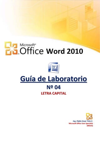 Word 2010


Guía de Laboratorio
       N º 04
     LETRA CAPITAL




                          Ing. Pablo Cesar Ttito C.
                     Microsoft Office User Specialist
                                            (MOUS)
 