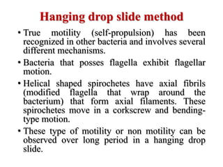 Hanging drop slide method
• True motility (self-propulsion) has been
recognized in other bacteria and involves several
different mechanisms.
• Bacteria that posses flagella exhibit flagellar
motion.
• Helical shaped spirochetes have axial fibrils
(modified flagella that wrap around the
bacterium) that form axial filaments. These
spirochetes move in a corkscrew and bending-
type motion.
• These type of motility or non motility can be
observed over long period in a hanging drop
slide.
 
