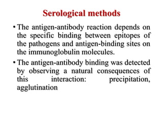Serological methods
• The antigen-antibody reaction depends on
the specific binding between epitopes of
the pathogens and antigen-binding sites on
the immunoglobulin molecules.
• The antigen-antibody binding was detected
by observing a natural consequences of
this interaction: precipitation,
agglutination
 