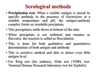 Serological methods
• Precipitation test: When a soluble antigen is mixed its
specific antibody in the presence of electrolytes at a
suitable temperature and pH, the antigen-antibody
complex forms an insoluble precipitate.
• This precipitates settle down at bottom of the tube.
• When precipitate is not sediment and remains as
floccules, the reaction is called as flocculation.
• This is done for both qualitative and quantitative
determination of both antigen and antibody.
• This is sensitive method and able to detect even little
antigen level.
• For Ring test (for anthrax), Slide test (VDRL test-
Venereal Disease Research laboratory test for Syphilis)
 