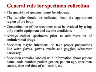 General rule for specimen collection
• The quantity of specimen must be adequate
• The sample should be collected from the appropriate
region of the body
• Contamination of the specimen must be avoided by using
only sterile equipment and aseptic conditions
• Always collect specimens prior to administration of
antimicrobial drugs
• Specimen maybe infectious, so take proper precautions
like wear gloves, gowns, masks and goggles, whenever
necessary.
• Specimen contains labeled with information about patient
name, code number, patient gender, patient age, specimen
source, date and time of collection, etc.
 