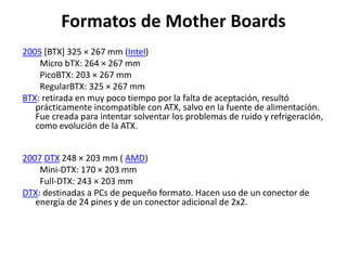 Formatos de Mother Boards
2005 [BTX] 325 × 267 mm (Intel)
Micro bTX: 264 × 267 mm
PicoBTX: 203 × 267 mm
RegularBTX: 325 × 267 mm
BTX: retirada en muy poco tiempo por la falta de aceptación, resultó
prácticamente incompatible con ATX, salvo en la fuente de alimentación.
Fue creada para intentar solventar los problemas de ruido y refrigeración,
como evolución de la ATX.
2007 DTX 248 × 203 mm ( AMD)
Mini-DTX: 170 × 203 mm
Full-DTX: 243 × 203 mm
DTX: destinadas a PCs de pequeño formato. Hacen uso de un conector de
energía de 24 pines y de un conector adicional de 2x2.
 