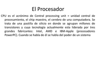 El Procesador
CPU es el acrónimo de Central processing unit = unidad central de
procesamiento, el chip maestro, el cerebro de una computadora. Se
trata de una pastilla de silicio en donde se agrupan millones de
transistores y cuya tecnología actualmente esta liderada por tres
grandes fabricantes: Intel, AMD e IBM-Apple (procesadores
PowerPC). Cuando se habla de él se habla del poder de un sistema
 