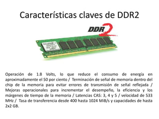 Características claves de DDR2
Operación de 1.8 Volts, lo que reduce el consumo de energía en
aproximadamente el 50 por ciento / Terminación de señal de memoria dentro del
chip de la memoria para evitar errores de transmisión de señal reflejada /
Mejoras operacionales para incrementar el desempeño, la eficiencia y los
márgenes de tiempo de la memoria / Latencias CAS: 3, 4 y 5 / velocidad de 533
MHz / Tasa de transferencia desde 400 hasta 1024 MiB/s y capacidades de hasta
2x2 GB.
 